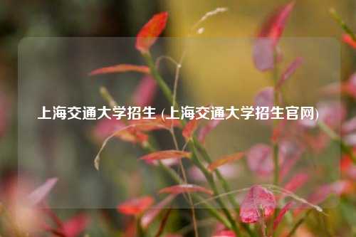 上海交通大学招生 (上海交通大学招生官网)