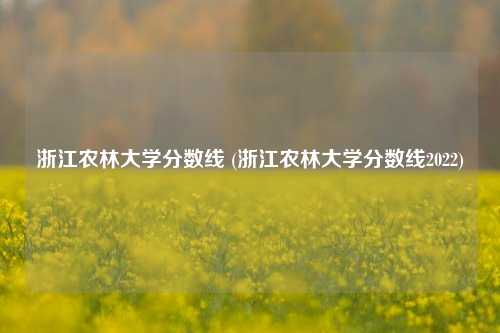 浙江农林大学分数线 (浙江农林大学分数线2022)