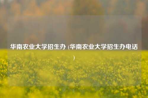 华南农业大学招生办 (华南农业大学招生办电话)