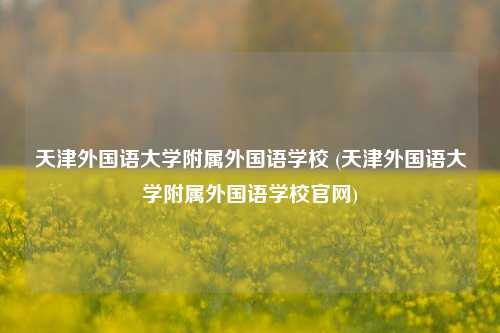 天津外国语大学附属外国语学校 (天津外国语大学附属外国语学校官网)