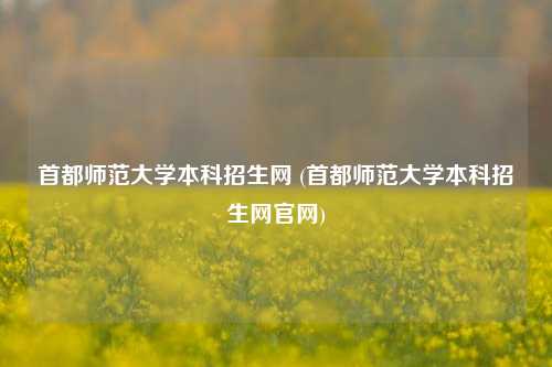 首都师范大学本科招生网 (首都师范大学本科招生网官网)