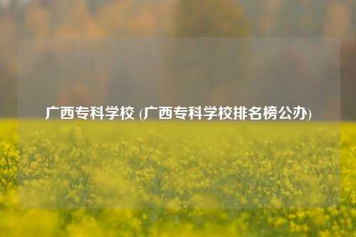 广西专科学校 (广西专科学校排名榜公办)