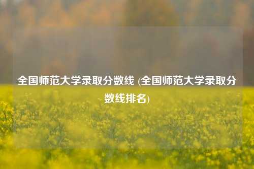 全国师范大学录取分数线 (全国师范大学录取分数线排名)