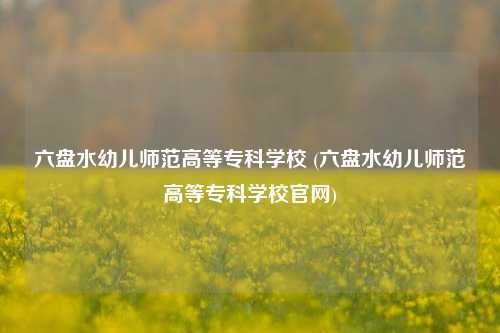 六盘水幼儿师范高等专科学校 (六盘水幼儿师范高等专科学校官网)