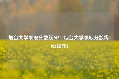 烟台大学录取分数线2021 (烟台大学录取分数线2021山东)