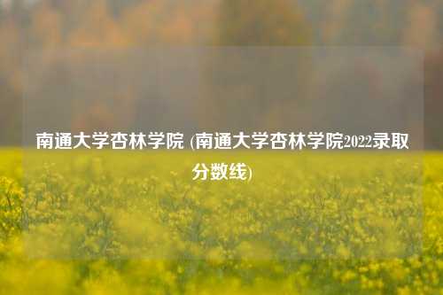 南通大学杏林学院 (南通大学杏林学院2022录取分数线)