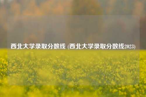 西北大学录取分数线 (西北大学录取分数线2023)