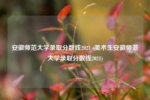 安徽师范大学录取分数线2021 (美术生安徽师范大学录取分数线2021)