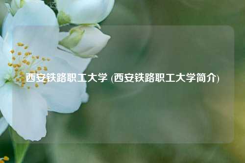西安铁路职工大学 (西安铁路职工大学简介)