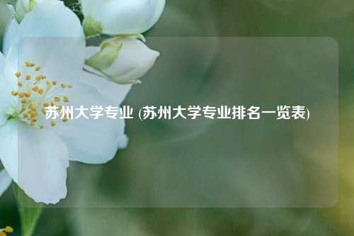 苏州大学专业 (苏州大学专业排名一览表)