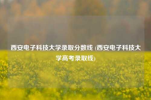 西安电子科技大学录取分数线 (西安电子科技大学高考录取线)