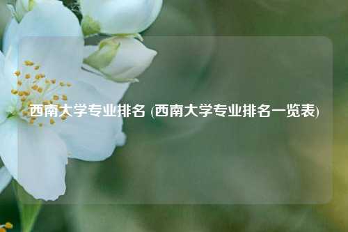 西南大学专业排名 (西南大学专业排名一览表)