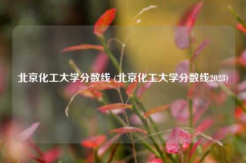 北京化工大学分数线 (北京化工大学分数线2023)