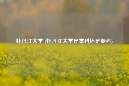 牡丹江大学 (牡丹江大学是本科还是专科)