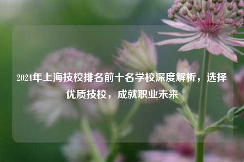 2024年上海技校排名前十名学校深度解析，选择优质技校，成就职业未来