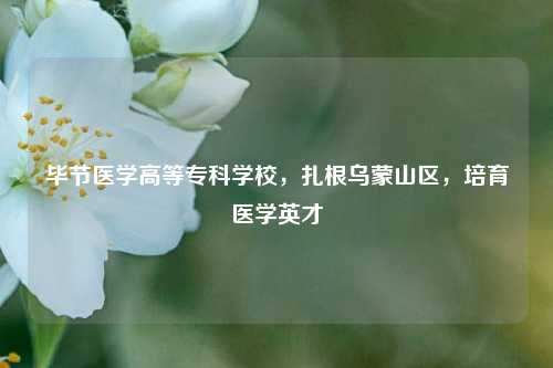 毕节医学高等专科学校，扎根乌蒙山区，培育医学英才