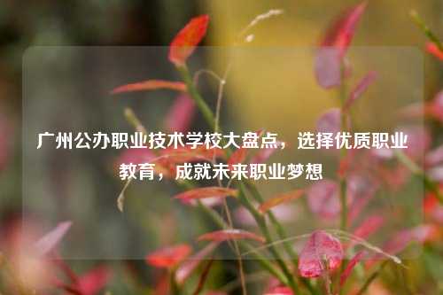 广州公办职业技术学校大盘点，选择优质职业教育，成就未来职业梦想