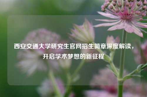 西安交通大学研究生官网招生简章深度解读，开启学术梦想的新征程