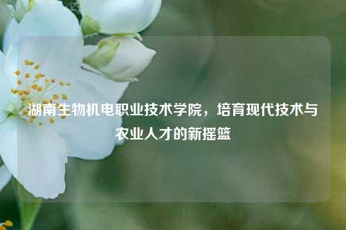 湖南生物机电职业技术学院，培育现代技术与农业人才的新摇篮