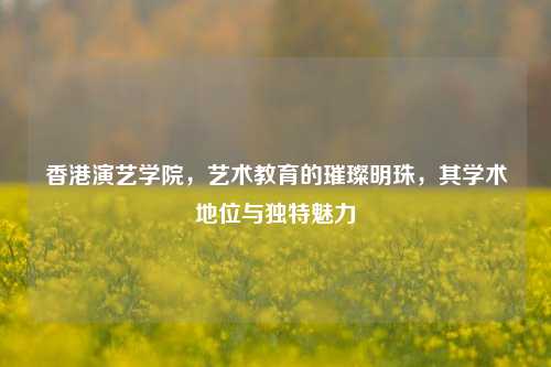 香港演艺学院，艺术教育的璀璨明珠，其学术地位与独特魅力