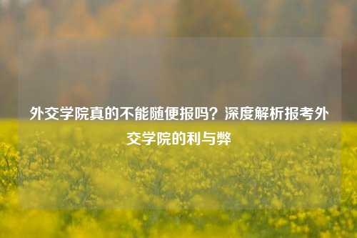 外交学院真的不能随便报吗？深度解析报考外交学院的利与弊