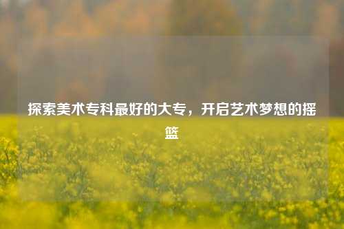 探索美术专科最好的大专，开启艺术梦想的摇篮