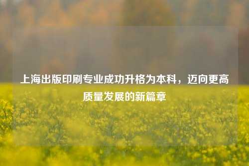 上海出版印刷专业成功升格为本科，迈向更高质量发展的新篇章