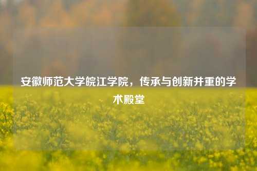 安徽师范大学皖江学院，传承与创新并重的学术殿堂