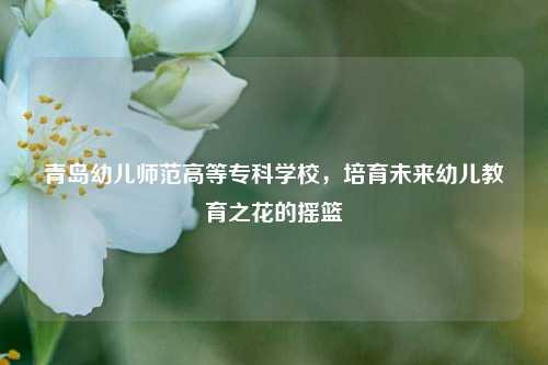 青岛幼儿师范高等专科学校，培育未来幼儿教育之花的摇篮