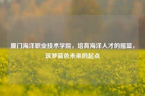 厦门海洋职业技术学院，培育海洋人才的摇篮，筑梦蓝色未来的起点