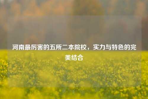河南最厉害的五所二本院校，实力与特色的完美结合