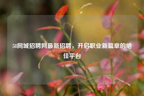 58同城招聘网最新招聘，开启职业新篇章的绝佳平台