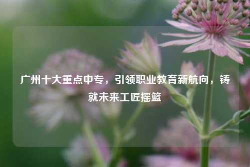 广州十大重点中专，引领职业教育新航向，铸就未来工匠摇篮