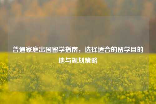 普通家庭出国留学指南，选择适合的留学目的地与规划策略
