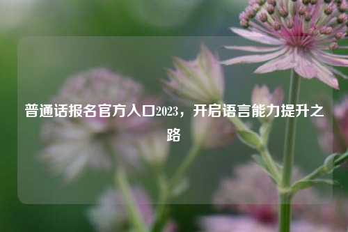 普通话报名官方入口2023，开启语言能力提升之路