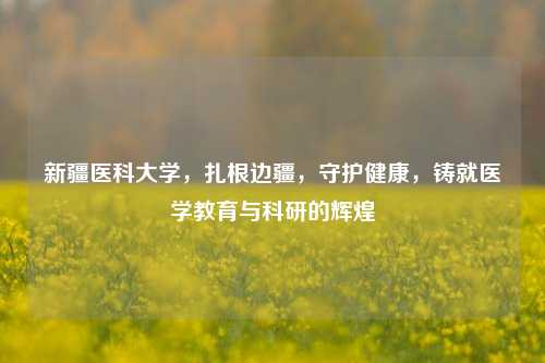 新疆医科大学，扎根边疆，守护健康，铸就医学教育与科研的辉煌