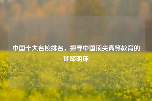 中国十大名校排名，探寻中国顶尖高等教育的璀璨明珠