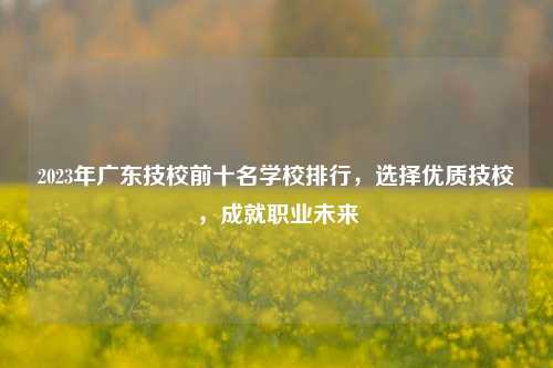2023年广东技校前十名学校排行，选择优质技校，成就职业未来