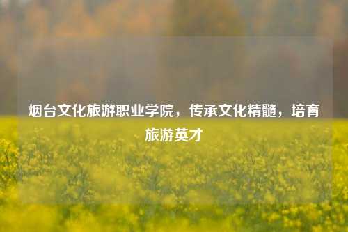 烟台文化旅游职业学院，传承文化精髓，培育旅游英才