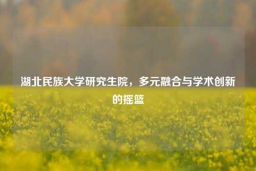湖北民族大学研究生院，多元融合与学术创新的摇篮