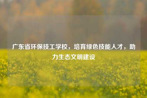 广东省环保技工学校，培育绿色技能人才，助力生态文明建设