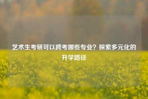 艺术生考研可以跨考哪些专业？探索多元化的升学路径