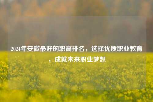 2024年安徽最好的职高排名，选择优质职业教育，成就未来职业梦想