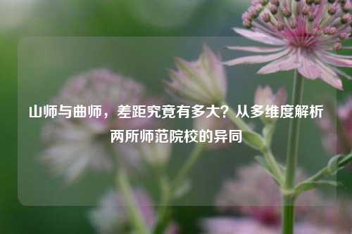 山师与曲师，差距究竟有多大？从多维度解析两所师范院校的异同