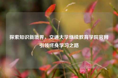 探索知识新境界，交通大学继续教育学院官网引领终身学习之路