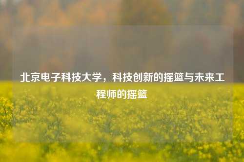 北京电子科技大学，科技创新的摇篮与未来工程师的摇篮