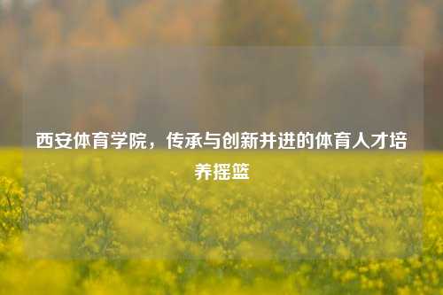 西安体育学院，传承与创新并进的体育人才培养摇篮