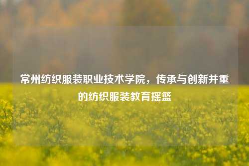 常州纺织服装职业技术学院，传承与创新并重的纺织服装教育摇篮
