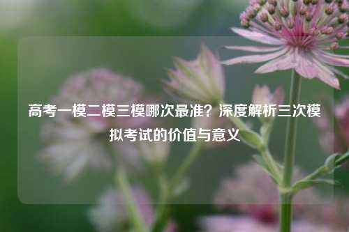 高考一模二模三模哪次最准？深度解析三次模拟考试的价值与意义
