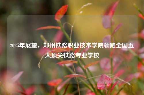 2025年展望，郑州铁路职业技术学院领跑全国五大顶尖铁路专业学校